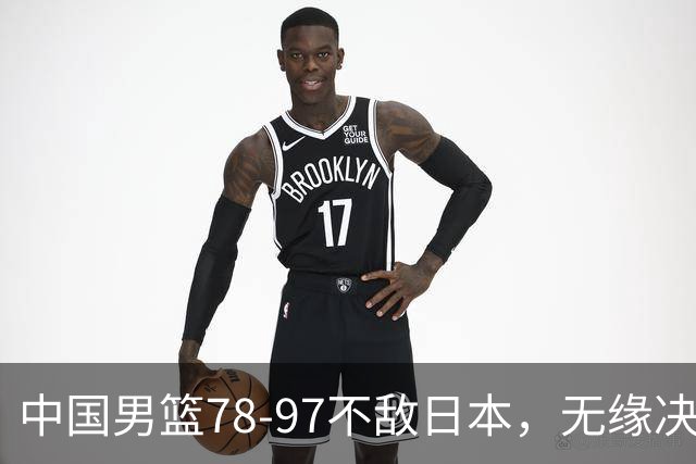 中国男篮78-97不敌日本，无缘决赛，球员表现评价惨淡